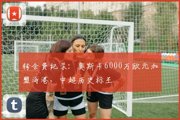 转会费纪录:奥斯卡6000万欧元加盟海港,中超历史标王