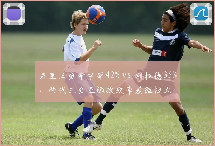 库里三分命中率42% vs 利拉德35%,两代三分王远投效率差距拉大