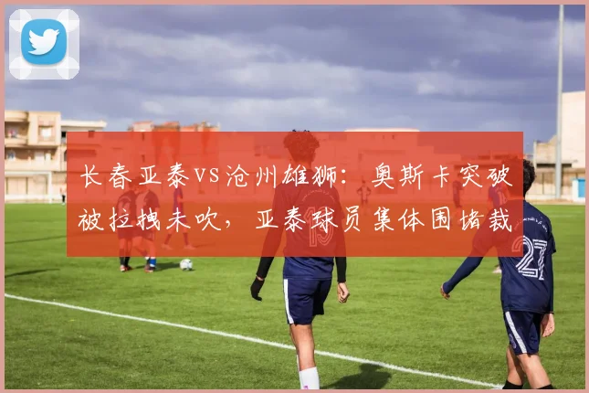长春亚泰vs沧州雄狮:奥斯卡突破被拉拽未吹,亚泰球员集体围堵裁判
